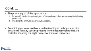 › The primary goal of this approach is:
1. To identify the individual antigens of the pathogen that are involved in inducing
protection.
2. Avoiding the immunosuppressive antigens.
› Combining genomics with our understanding of pathogenesis, it is
possible to identify specific proteins from most pathogens that are
critical in inducing the right protective immune responses.
Cont. …
 