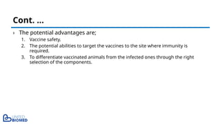 › The potential advantages are;
1. Vaccine safety.
2. The potential abilities to target the vaccines to the site where immunity is
required.
3. To differentiate vaccinated animals from the infected ones through the right
selection of the components.
Cont. …
 