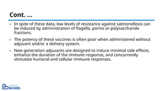 › In spite of these data, low levels of resistance against salmonellosis can
be induced by administration of flagella, porins or polysaccharide
fractions.
› The potency of these vaccines is often poor when administered without
adjuvant and/or a delivery system.
› New generation adjuvants are designed to induce minimal side effects,
enhance the duration of the immune response, and concurrently
stimulate humoral and cellular immune responses.
Cont. …
 