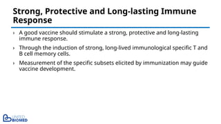 › A good vaccine should stimulate a strong, protective and long-lasting
immune response.
› Through the induction of strong, long-lived immunological specific T and
B cell memory cells.
› Measurement of the specific subsets elicited by immunization may guide
vaccine development.
Strong, Protective and Long-lasting Immune
Response
 
