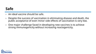› An ideal vaccine should be safe.
› Despite the success of vaccination in eliminating disease and death, the
public acceptance of even minor side effects of vaccination is very low.
› One major challenge faced in developing new vaccines is to achieve
strong immunogenicity without increasing reactogenicity.
Safe
 
