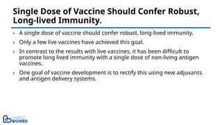 › A single dose of vaccine should confer robust, long-lived immunity.
› Only a few live vaccines have achieved this goal.
› In contrast to the results with live vaccines, it has been difficult to
promote long lived immunity with a single dose of non-living antigen
vaccines.
› One goal of vaccine development is to rectify this using new adjuvants
and antigen delivery systems.
Single Dose of Vaccine Should Confer Robust,
Long-lived Immunity.
 