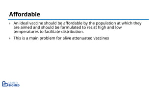 › An ideal vaccine should be affordable by the population at which they
are aimed and should be formulated to resist high and low
temperatures to facilitate distribution.
› This is a main problem for alive attenuated vaccines
Affordable
 