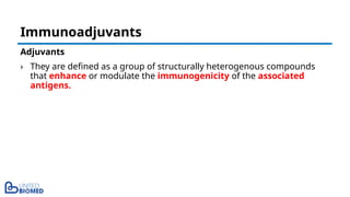 Adjuvants
› They are defined as a group of structurally heterogenous compounds
that enhance or modulate the immunogenicity of the associated
antigens.
Immunoadjuvants
 