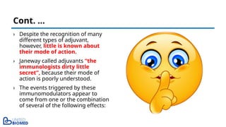 › Despite the recognition of many
different types of adjuvant,
however, little is known about
their mode of action.
› Janeway called adjuvants “the
immunologists dirty little
secret”, because their mode of
action is poorly understood.
› The events triggered by these
immunomodulators appear to
come from one or the combination
of several of the following effects:
Cont. …
 