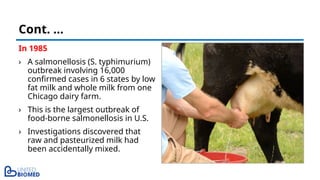 In 1985
› A salmonellosis (S. typhimurium)
outbreak involving 16,000
confirmed cases in 6 states by low
fat milk and whole milk from one
Chicago dairy farm.
› This is the largest outbreak of
food-borne salmonellosis in U.S.
› Investigations discovered that
raw and pasteurized milk had
been accidentally mixed.
Cont. …
 