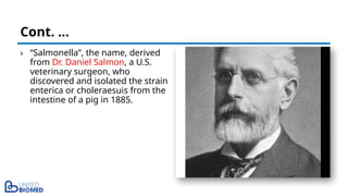 › “Salmonella”, the name, derived
from Dr. Daniel Salmon, a U.S.
veterinary surgeon, who
discovered and isolated the strain
enterica or choleraesuis from the
intestine of a pig in 1885.
Cont. …
 
