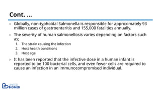 › Globally, non-typhoidal Salmonella is responsible for approximately 93
million cases of gastroenteritis and 155,000 fatalities annually.
› The severity of human salmonellosis varies depending on factors such
as;
1. The strain causing the infection
2. Host health conditions
3. Host age
› It has been reported that the infective dose in a human infant is
reported to be 100 bacterial cells, and even fewer cells are required to
cause an infection in an immunocompromised individual.
Cont. …
 