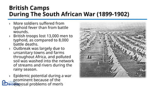 › More soldiers suffered from
typhoid fever than from battle
wounds.
› British troops lost 13,000 men to
typhoid, as compared to 8,000
battle deaths.
› Outbreak was largely due to
unsanitary towns and farms
throughout Africa, and polluted
soil was washed into the network
of streams and rivers during the
rainy season.
› Epidemic potential during a war
prominent because of the
disposal problems of men’s
British Camps
During The South African War (1899-1902)
 