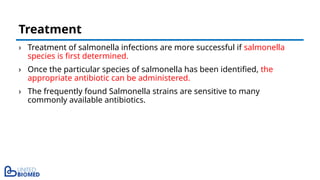 › Treatment of salmonella infections are more successful if salmonella
species is first determined.
› Once the particular species of salmonella has been identified, the
appropriate antibiotic can be administered.
› The frequently found Salmonella strains are sensitive to many
commonly available antibiotics.
Treatment
 