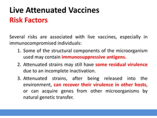Live Attenuated Vaccines
Risk Factors
Several risks are associated with live vaccines, especially in
immunocompromised individuals:
1. Some of the structural components of the microorganism
used may contain immunosuppressive antigens.
2. Attenuated strains may still have some residual virulence
due to an incomplete inactivation.
3. Attenuated strains, after being released into the
environment, can recover their virulence in other hosts,
or can acquire genes from other microorganisms by
natural genetic transfer.
 