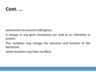 Cont. …
Salmonella has around 4,500 genes.
A change in any gene (mutation) can lead to an alteration in
protein.
This mutation may change the structure and function of the
bacterium.
Some mutation may have no effect.
 