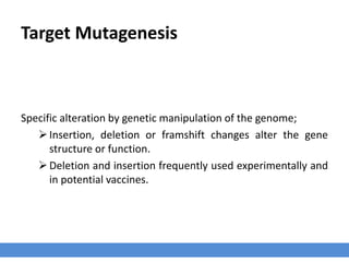 Target Mutagenesis
Specific alteration by genetic manipulation of the genome;
Insertion, deletion or framshift changes alter the gene
structure or function.
Deletion and insertion frequently used experimentally and
in potential vaccines.
 