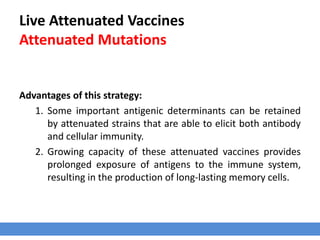 Live Attenuated Vaccines
Attenuated Mutations
Advantages of this strategy:
1. Some important antigenic determinants can be retained
by attenuated strains that are able to elicit both antibody
and cellular immunity.
2. Growing capacity of these attenuated vaccines provides
prolonged exposure of antigens to the immune system,
resulting in the production of long-lasting memory cells.
 