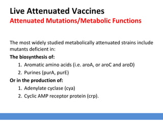 Live Attenuated Vaccines
Attenuated Mutations/Metabolic Functions
The most widely studied metabolically attenuated strains include
mutants deficient in:
The biosynthesis of:
1. Aromatic amino acids (i.e. aroA, or aroC and aroD)
2. Purines (purA, purE)
Or in the production of:
1. Adenylate cyclase (cya)
2. Cyclic AMP receptor protein (crp).
 