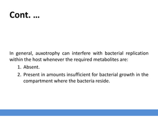 Cont. …
In general, auxotrophy can interfere with bacterial replication
within the host whenever the required metabolites are:
1. Absent.
2. Present in amounts insufficient for bacterial growth in the
compartment where the bacteria reside.
 