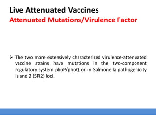 Live Attenuated Vaccines
Attenuated Mutations/Virulence Factor
 The two more extensively characterized virulence-attenuated
vaccine strains have mutations in the two-component
regulatory system phoP/phoQ or in Salmonella pathogenicity
island 2 (SPI2) loci.
 