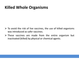 Killed Whole Organisms
 To avoid the risk of live vaccines, the use of killed organisms
was introduced as safer vaccines.
 These vaccines are made from the entire organism but
inactivated (killed) by physical or chemical agents.
 