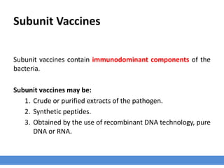 Subunit Vaccines
Subunit vaccines contain immunodominant components of the
bacteria.
Subunit vaccines may be:
1. Crude or purified extracts of the pathogen.
2. Synthetic peptides.
3. Obtained by the use of recombinant DNA technology, pure
DNA or RNA.
 