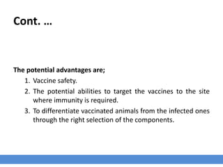 Cont. …
The potential advantages are;
1. Vaccine safety.
2. The potential abilities to target the vaccines to the site
where immunity is required.
3. To differentiate vaccinated animals from the infected ones
through the right selection of the components.
 