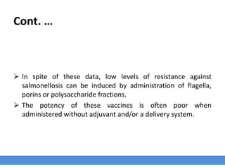 Cont. …
 In spite of these data, low levels of resistance against
salmonellosis can be induced by administration of flagella,
porins or polysaccharide fractions.
 The potency of these vaccines is often poor when
administered without adjuvant and/or a delivery system.
 