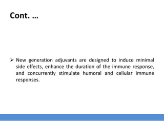 Cont. …
 New generation adjuvants are designed to induce minimal
side effects, enhance the duration of the immune response,
and concurrently stimulate humoral and cellular immune
responses.
 