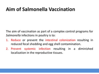 Aim of Salmonella Vaccination
The aim of vaccination as part of a complex control programs for
Salmonella infections in poultry is to:
1. Reduce or prevent the intestinal colonization resulting in
reduced fecal shedding and egg shell contamination.
2. Prevent systemic infection resulting in a diminished
localization in the reproductive tissues.
 