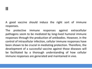 II
A good vaccine should induce the right sort of immune
responses.
The protective immune responses against extracellular
pathogens seem to be mediated by long-lived humoral immune
responses through the production of antibodies. However, in the
control of intracellular infection, cellular immune responses have
been shown to be crucial in mediating protection. Therefore, the
development of a successful vaccine against those diseases will
be facilitated by a thorough understanding of how cellular
immune responses are generated and maintained in vivo.
 