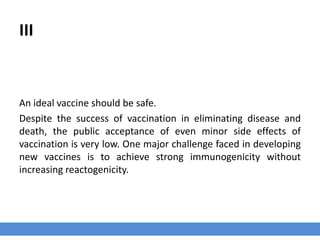 III
An ideal vaccine should be safe.
Despite the success of vaccination in eliminating disease and
death, the public acceptance of even minor side effects of
vaccination is very low. One major challenge faced in developing
new vaccines is to achieve strong immunogenicity without
increasing reactogenicity.
 