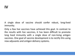 IV
A single dose of vaccine should confer robust, long-lived
immunity.
Only a few live vaccines have achieved this goal. In contrast to
the results with live vaccines, it has been difficult to promote
long lived immunity with a single dose of non-living antigen
vaccines. One goal of vaccine development is to rectify this using
new adjuvants and antigen delivery systems.
 