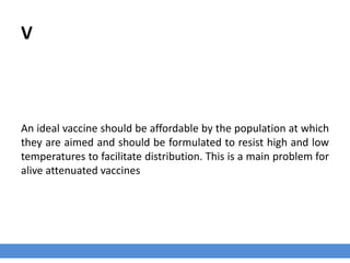 V
An ideal vaccine should be affordable by the population at which
they are aimed and should be formulated to resist high and low
temperatures to facilitate distribution. This is a main problem for
alive attenuated vaccines
 