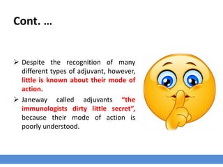 Cont. …
 Despite the recognition of many
different types of adjuvant, however,
little is known about their mode of
action.
 Janeway called adjuvants “the
immunologists dirty little secret”,
because their mode of action is
poorly understood.
 