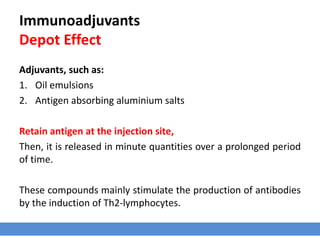 Immunoadjuvants
Depot Effect
Adjuvants, such as:
1. Oil emulsions
2. Antigen absorbing aluminium salts
Retain antigen at the injection site,
Then, it is released in minute quantities over a prolonged period
of time.
These compounds mainly stimulate the production of antibodies
by the induction of Th2-lymphocytes.
 