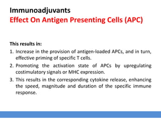 Immunoadjuvants
Effect On Antigen Presenting Cells (APC)
This results in:
1. Increase in the provision of antigen-loaded APCs, and in turn,
effective priming of specific T cells.
2. Promoting the activation state of APCs by upregulating
costimulatory signals or MHC expression.
3. This results in the corresponding cytokine release, enhancing
the speed, magnitude and duration of the specific immune
response.
 