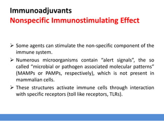 Immunoadjuvants
Nonspecific Immunostimulating Effect
 Some agents can stimulate the non-specific component of the
immune system.
 Numerous microorganisms contain “alert signals”, the so
called “microbial or pathogen associated molecular patterns”
(MAMPs or PAMPs, respectively), which is not present in
mammalian cells.
 These structures activate immune cells through interaction
with specific receptors (toll like receptors, TLRs).
 