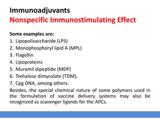 Immunoadjuvants
Nonspecific Immunostimulating Effect
Some examples are:
1. Lipopolisaccharide (LPS)
2. Monophosphoryl lipid A (MPL)
3. Flagellin
4. Lipoproteins
5. Muramil dipeptide (MDP)
6. Trehalose dimycolate (TDM),
7. Cpg DNA, among others.
Besides, the special chemical nature of some polymers used in
the formulation of vaccine delivery systems may also be
recognized as scavenger ligands for the APCs.
 