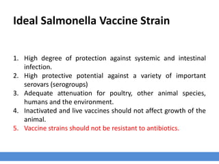 Ideal Salmonella Vaccine Strain
1. High degree of protection against systemic and intestinal
infection.
2. High protective potential against a variety of important
serovars (serogroups)
3. Adequate attenuation for poultry, other animal species,
humans and the environment.
4. Inactivated and live vaccines should not affect growth of the
animal.
5. Vaccine strains should not be resistant to antibiotics.
 
