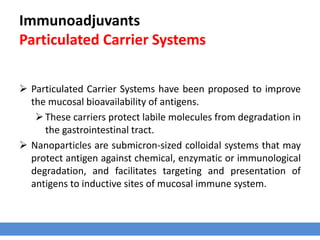 Immunoadjuvants
Particulated Carrier Systems
 Particulated Carrier Systems have been proposed to improve
the mucosal bioavailability of antigens.
These carriers protect labile molecules from degradation in
the gastrointestinal tract.
 Nanoparticles are submicron-sized colloidal systems that may
protect antigen against chemical, enzymatic or immunological
degradation, and facilitates targeting and presentation of
antigens to inductive sites of mucosal immune system.
 