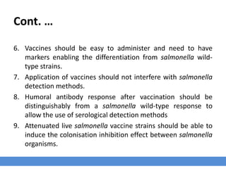 Cont. …
6. Vaccines should be easy to administer and need to have
markers enabling the differentiation from salmonella wild-
type strains.
7. Application of vaccines should not interfere with salmonella
detection methods.
8. Humoral antibody response after vaccination should be
distinguishably from a salmonella wild-type response to
allow the use of serological detection methods
9. Attenuated live salmonella vaccine strains should be able to
induce the colonisation inhibition effect between salmonella
organisms.
 