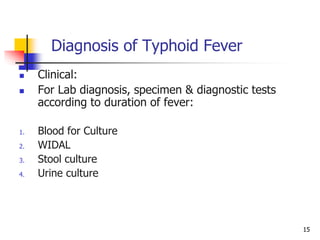 15
Diagnosis of Typhoid Fever
 Clinical:
 For Lab diagnosis, specimen & diagnostic tests
according to duration of fever:
1. Blood for Culture
2. WIDAL
3. Stool culture
4. Urine culture
 