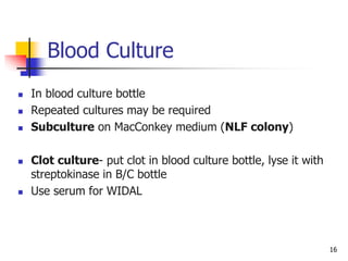 16
Blood Culture
 In blood culture bottle
 Repeated cultures may be required
 Subculture on MacConkey medium (NLF colony)
 Clot culture- put clot in blood culture bottle, lyse it with
streptokinase in B/C bottle
 Use serum for WIDAL
 