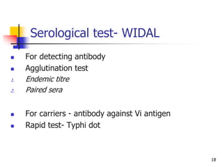 18
Serological test- WIDAL
 For detecting antibody
 Agglutination test
1. Endemic titre
2. Paired sera
 For carriers - antibody against Vi antigen
 Rapid test- Typhi dot
 
