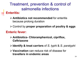 19
Treatment, prevention & control of
salmonella infections
Enteritis:
 Antibiotics not recommended for enteritis
because prolong duration
 Control by proper preparation of poultry & eggs
Enteric fever:
 Antibiotics- Chloramphenicol, cipriflox,
Ceftriaxone
 Identify & treat carriers of S. typhi & S. paratyphi
 Vaccination can reduce risk of disease for
travellers in endemic areas
 