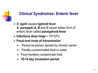 7
Clinical Syndromes- Enteric fever
 S. typhi causes typhoid fever
S. paratyphi A, B and C cause milder form of
enteric fever called paratyphoid fever
 Infectious dose large = 106 CFU
 Fecal-oral route of transmission
 Person-to-person spread by chronic carrier
 Fecally-contaminated food or water
 Food handlers contaminate food
 10-14 day incubation period
 