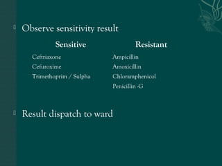  Observe sensitivity result 
Sensitive Resistant 
Ceftriaxone Ampicillin 
Cefuroxime Amoxicillin 
Trimethoprim / Sulpha Chloramphenicol 
Penicillin -G 
 Result dispatch to ward 
 