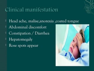  Head ache, malise,anorexia ,coated tongue 
 Abdominal discomfort 
 Constipation / Diarrhea 
 Hepatomegaly 
 Rose spots appear 
 