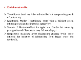 • Enrichment media
 Tetrathionate broth –enriches salmonallae but also permits growth
of proteus spp
 Kauffmann Muller Tetrathionate broth with a brilliant green,
inhibits proteus and so improves selectively.
 Selenite F Broth-excellent for typhi and Dublin but some eg
paratyphi A and Cholareusis may fail to multiply .
 Rappaport’s malachite green magnesium chloride broth –more
efficient for isolation of salmonellae from faeces water and
foodstuffs.
 
