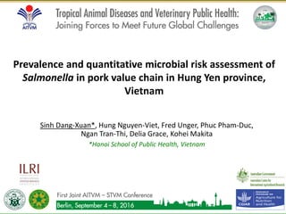 Sinh Dang-Xuan*, Hung Nguyen-Viet, Fred Unger, Phuc Pham-Duc,
Ngan Tran-Thi, Delia Grace, Kohei Makita
*Hanoi School of Public Health, Vietnam
Prevalence and quantitative microbial risk assessment of
Salmonella in pork value chain in Hung Yen province,
Vietnam
1
 