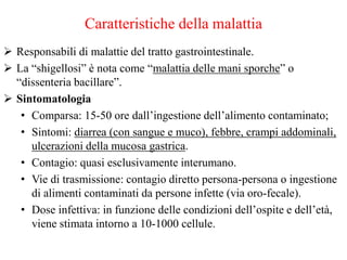Caratteristiche della malattia
 Responsabili di malattie del tratto gastrointestinale.
 La “shigellosi” è nota come “malattia delle mani sporche” o
“dissenteria bacillare”.
 Sintomatologia
• Comparsa: 15-50 ore dall’ingestione dell’alimento contaminato;
• Sintomi: diarrea (con sangue e muco), febbre, crampi addominali,
ulcerazioni della mucosa gastrica.
• Contagio: quasi esclusivamente interumano.
• Vie di trasmissione: contagio diretto persona-persona o ingestione
di alimenti contaminati da persone infette (via oro-fecale).
• Dose infettiva: in funzione delle condizioni dell’ospite e dell’età,
viene stimata intorno a 10-1000 cellule.
 