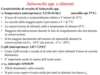 Salmonella spp. e alimenti
Caratteristiche di crescita di Salmonella spp.
a) Temperatura (min/opt/max): 5,2/35-43/46,2 (mesofilo opt 37°C)
• Il tasso di crescita è sostanzialmente ridotto a T minori di 15°C.
• La crescita della maggior parte è prevenuta a T < di 7°C.
• La conservazione di alimenti caldi a temperature di almeno 63°C.
• Maggiore devitalizzazione durante la fase di congelamento che non durante
la conservazione.
• Si ha maggior decremento del numero di salmonelle durante la
conservazione tra 0 e –10°C che non tra –17 e –20°C.
b) pH (min/opt/max): 3,8/7-7,5/9,5
• Come il pH eccede o scende al di sotto dei valori ottimali il tasso di crescita
diminuisce.
• E’ importante anche la natura dell’acido usato.
c) aw (min/opt): 0,94/0,99
• Effetti drammatici sulla crescita.
• Si può avere sopravvivenza anche per anni in alimenti con bassa aw.
 